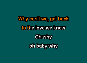 Why can't we, get back

to the love we knew
0h why
oh baby why