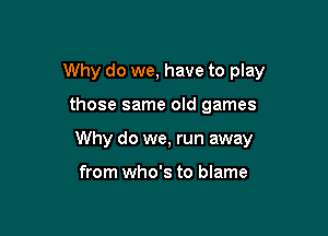 Why do we, have to play

those same old games

Why do we, run away

from who's to blame