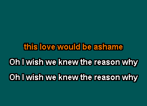 this love would be ashame

Oh I wish we knew the reason why

on I wish we knew the reason why