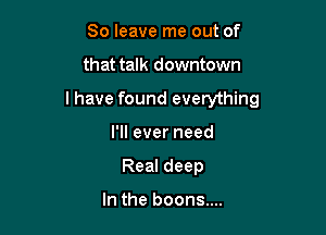 80 leave me out of

that talk downtown

I have found everything

I'll ever need
Real deep

In the boons....