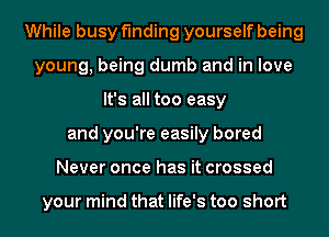 While busy finding yourself being
young, being dumb and in love
It's all too easy
and you're easily bored
Never once has it crossed

your mind that life's too short