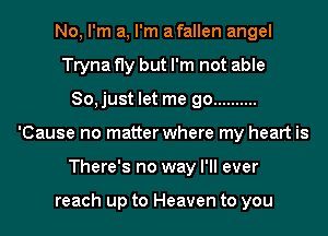 No, I'm a, I'm afallen angel
Tryna fly but I'm not able
So,just let me go ..........
'Cause no matter where my heart is
There's no way I'll ever

reach up to Heaven to you