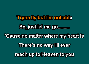 Tryna Hy but I'm not able

So, just let me go ..........

'Cause no matter where my heart is

There's no way I'll ever

reach up to Heaven to you