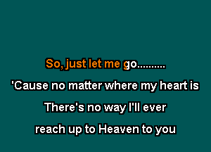 So, just let me go ..........

'Cause no matter where my heart is

There's no way I'll ever

reach up to Heaven to you