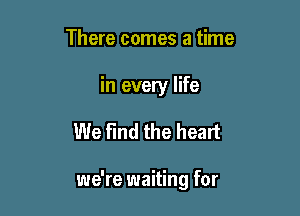 There comes a time

in every life

We find the heart

we're waiting for