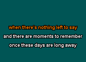 when there's nothing left to say
and there are moments to remember

once these days are long away