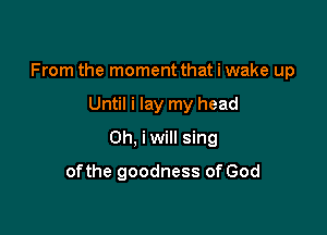 From the moment that i wake up

Until i lay my head
0h, iwill sing
ofthe goodness of God