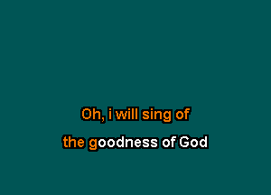 Oh, iwill sing of

the goodness of God