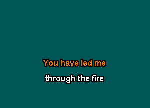 You have led me
through the fire