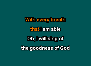 With every breath

thati am able

Oh, iwill sing of

the goodness of God