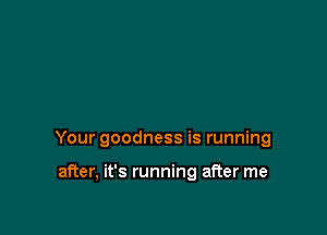 Your goodness is running

after, it's running after me