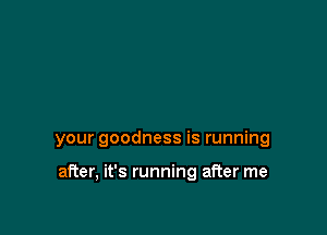 your goodness is running

after, it's running after me