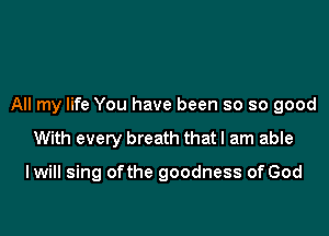 All my life You have been so so good

With every breath that I am able

I will sing ofthe goodness of God