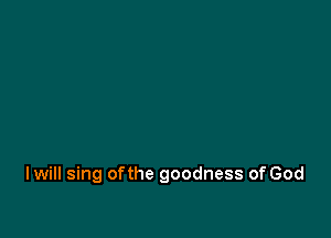 I will sing ofthe goodness of God