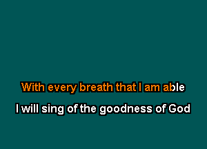 With every breath that I am able

I will sing ofthe goodness of God