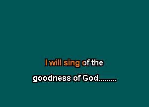 lwill sing ofthe

goodness of God .........