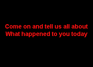 Come on and tell us all about

What happened to you today