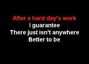 After a hard day's work
I guarantee

There just isn't anywhere
Better to be