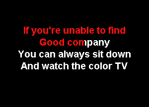 If you're unable to find
Good company

You can always sit down
And watch the color TV