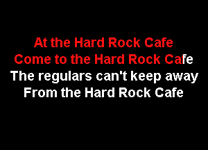 At the Hard Rock Cafe
Come to the Hard Rock Cafe

The regulars can't keep away
From the Hard Rock Cafe