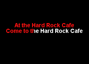 At the Hard Rock Cafe
Come to the Hard Rock Cafe