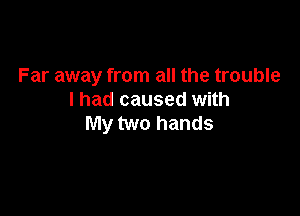 Far away from all the trouble
I had caused with

My two hands