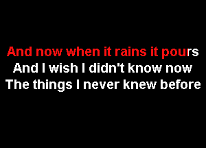 And now when it rains it pours
And I wish I didn't know now
The things I never knew before