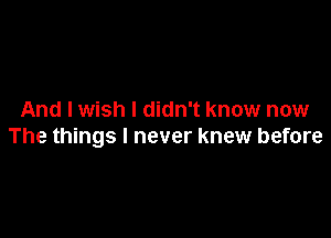 And I wish I didn't know now

The things I never knew before