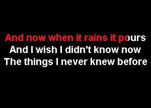 And now when it rains it pours
And I wish I didn't know now
The things I never knew before