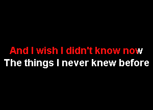 And I wish I didn't know now

The things I never knew before