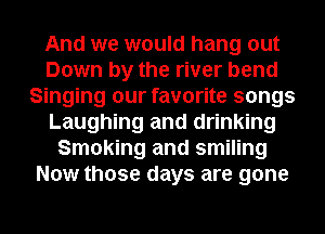 And we would hang out
Down by the river bend
Singing our favorite songs
Laughing and drinking
Smoking and smiling
Now those days are gone