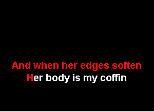 And when her edges soften
Her body is my coffin