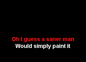 Oh I guess a saner man
Would simply paint it