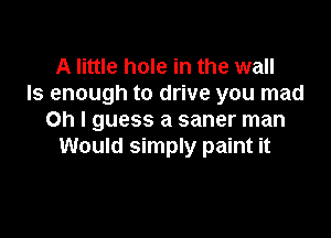 A little hole in the wall
Is enough to drive you mad

Oh I guess a saner man
Would simply paint it