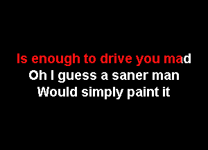 Is enough to drive you mad

Oh I guess a saner man
Would simply paint it