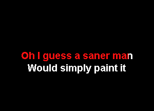 Oh I guess a saner man
Would simply paint it