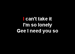 I can't take it
I'm so lonely

Gee I need you so