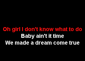 Oh girl I don't know what to do

Baby ain't it time
We made a dream come true