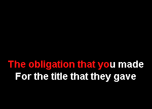 The obligation that you made
For the title that they gave