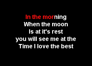 In the morning
When the moon
Is at it's rest

you will see me at the
Time I love the best