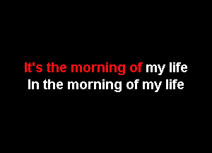 It's the morning of my life

In the morning of my life