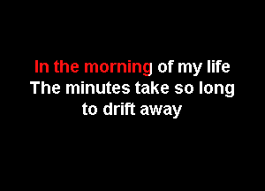 In the morning of my life
The minutes take so long

to drift away