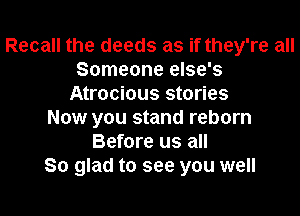 Recall the deeds as if they're all
Someone else's
Atrocious stories
Now you stand reborn
Before us all
So glad to see you well