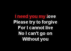 I need you my love
Please try to forgive

For I cannot live
No I can't go on
Without you