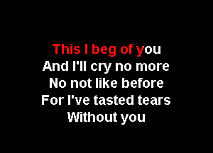 This I beg of you
And I'll cry no more

No not like before
For I've tasted tears
Without you