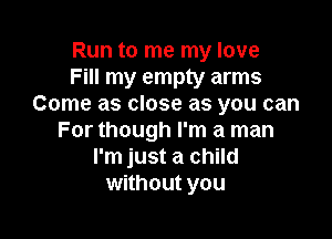 Run to me my love
Fill my empty arms
Come as close as you can

For though I'm a man
I'm just a child
without you