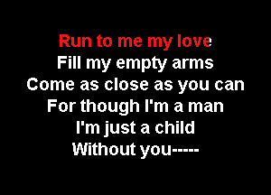 Run to me my love
Fill my empty arms
Come as close as you can

For though I'm a man
I'm just a child
Without you -----