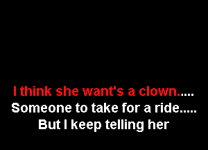 lthink she want's a clown .....
Someone to take for a ride .....
But I keep telling her