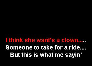 lthink she want's a clown .....
Someone to take for a ride....
But this is what me sayin'