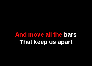And move all the bars
That keep us apart